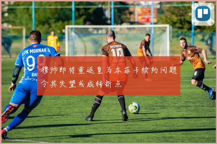 穆帅即将重返皇马本菲卡续约问题令其失望或成转折点