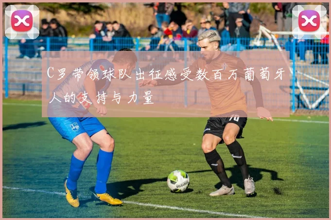 C罗带领球队出征感受数百万葡萄牙人的支持与力量