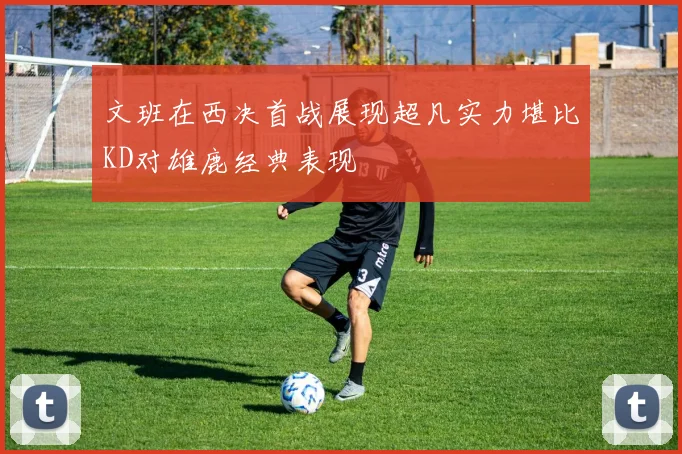 文班在西决首战展现超凡实力堪比KD对雄鹿经典表现