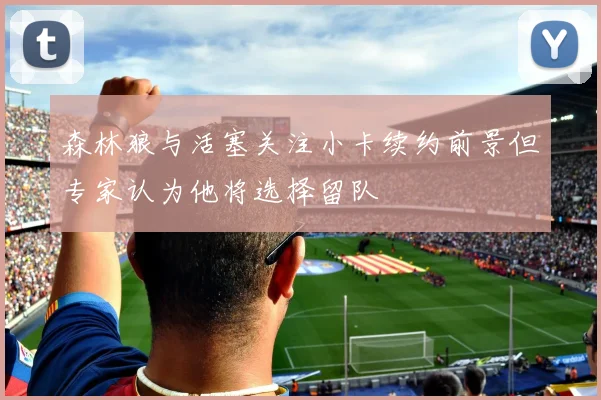 森林狼与活塞关注小卡续约前景但专家认为他将选择留队