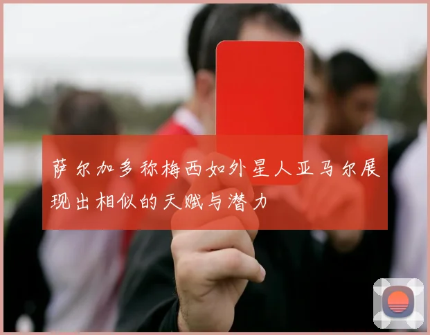 萨尔加多称梅西如外星人亚马尔展现出相似的天赋与潜力