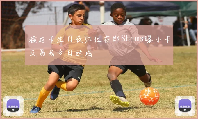 猛龙卡生日夜归位在即Shams曝小卡交易或今日达成