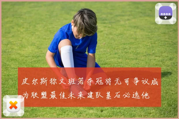 皮尔斯称文班若夺冠将无可争议成为联盟最佳未来建队基石必选他