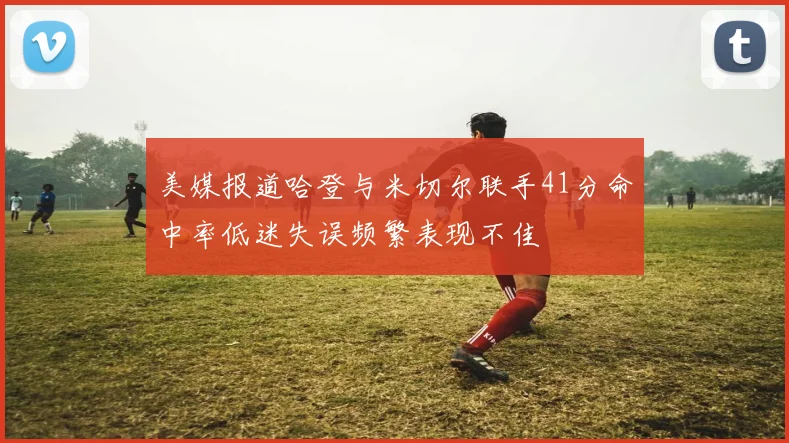 美媒报道哈登与米切尔联手41分命中率低迷失误频繁表现不佳