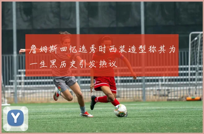 詹姆斯回忆选秀时西装造型称其为一生黑历史引发热议