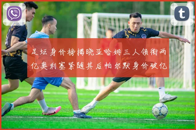 足坛身价榜揭晓亚哈姆三人领衔两亿奥利塞紧随其后帕尔默身价破亿